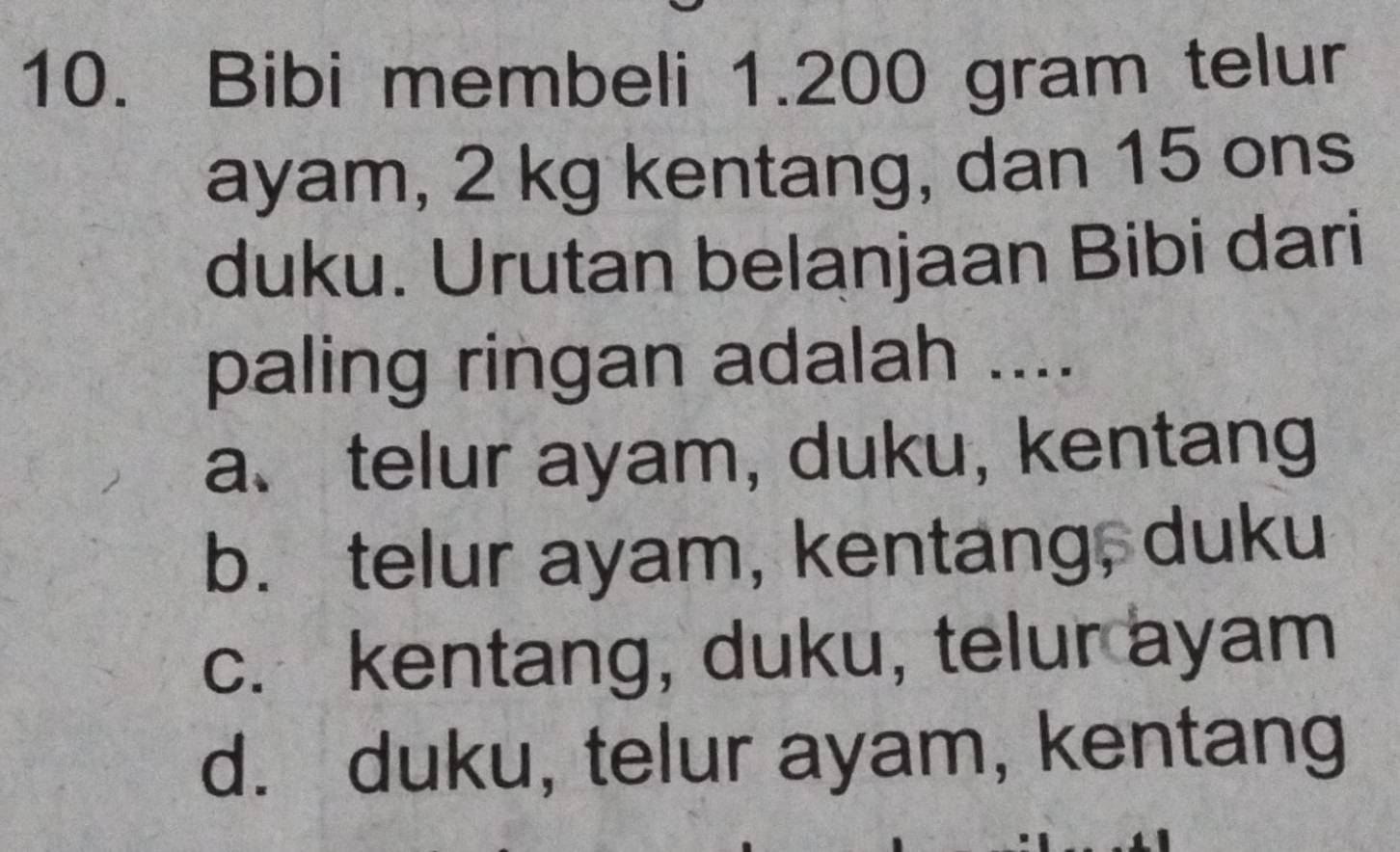 Bibi membeli 1.200 gram telur
ayam, 2 kg kentang, dan 15 ons
duku. Urutan belanjaan Bibi dari
paling ringan adalah ....
a、 telur ayam, duku, kentang
b. telur ayam, kentang, duku
c. kentang, duku, telur ayam
d. duku, telur ayam, kentang