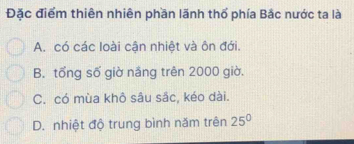 Đặc điểm thiên nhiên phần lãnh thổ phía Bắc nước ta là
A. có các loài cận nhiệt và ôn đới.
B. tổng số giờ nắng trên 2000 giờ.
C. có mùa khô sâu sắc, kéo dài.
D. nhiệt độ trung bình năm trên 25^0