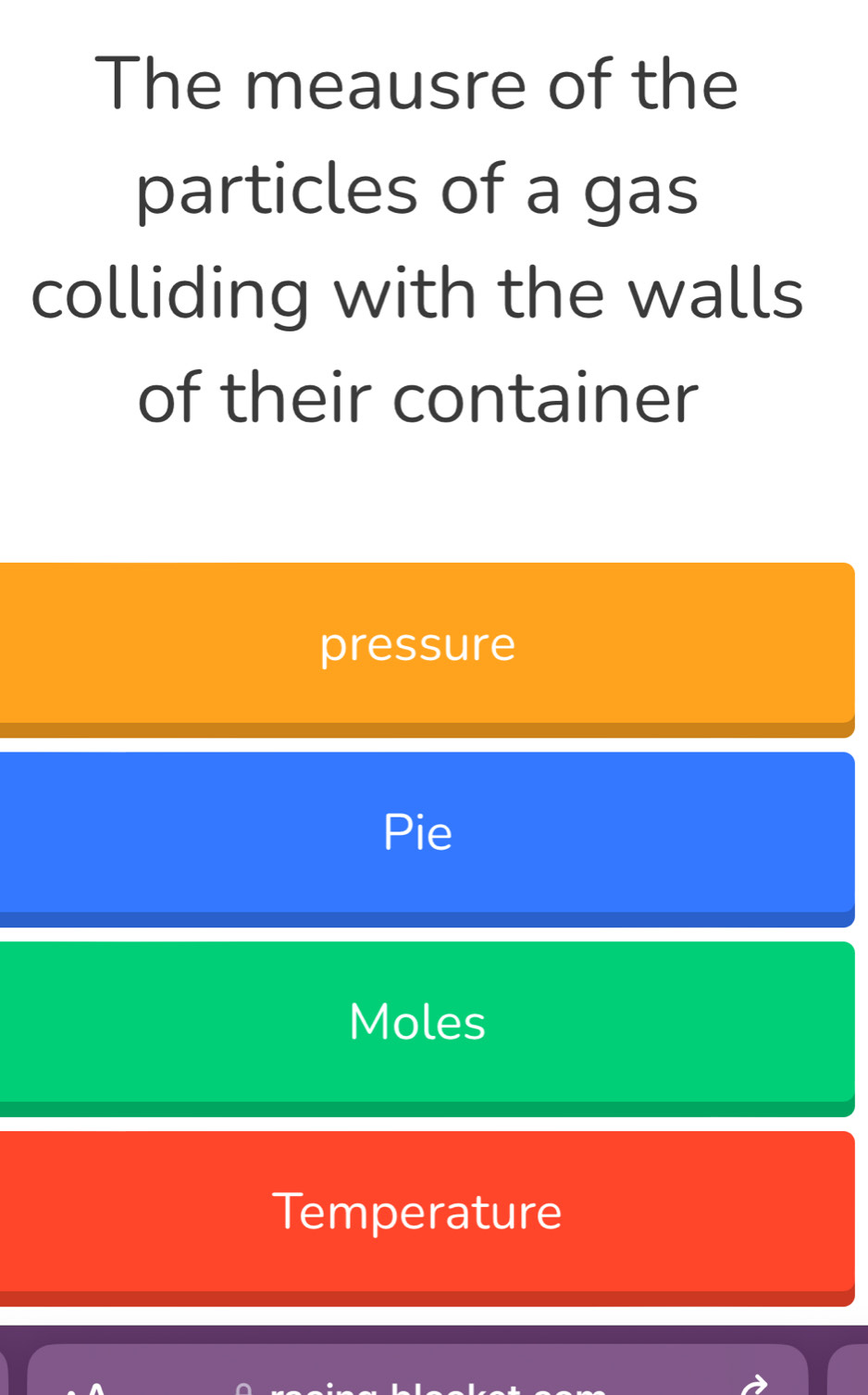 The meausre of the
particles of a gas
colliding with the walls
of their container
pressure
Pie
Moles
Temperature