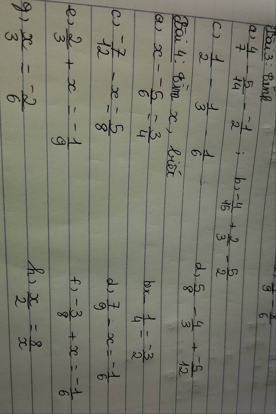 āi 3: Bink frac 9- 8/6 
a)  4/7 - 5/14 - (-1)/2 ; b, - - 4/15 + 2/3 - 5/2 
()  1/2 - 1/3 - 1/6 
d,  5/8 - 4/3 + (-5)/12 
Bāi 4: ¢im x, liéc 
a) x- (-5)/6 = 3/4 
bix  1/4 = (-3)/2 
sqrt(1)
()  (-7)/12 -x= 5/8 
d)  7/9 -x=- 1/6 
f) 
e,  2/3 +x=- 1/9  - 3/8 +x=- 1/6 
 x/3 = (-2)/6 
h)  x/2 = 8/x 