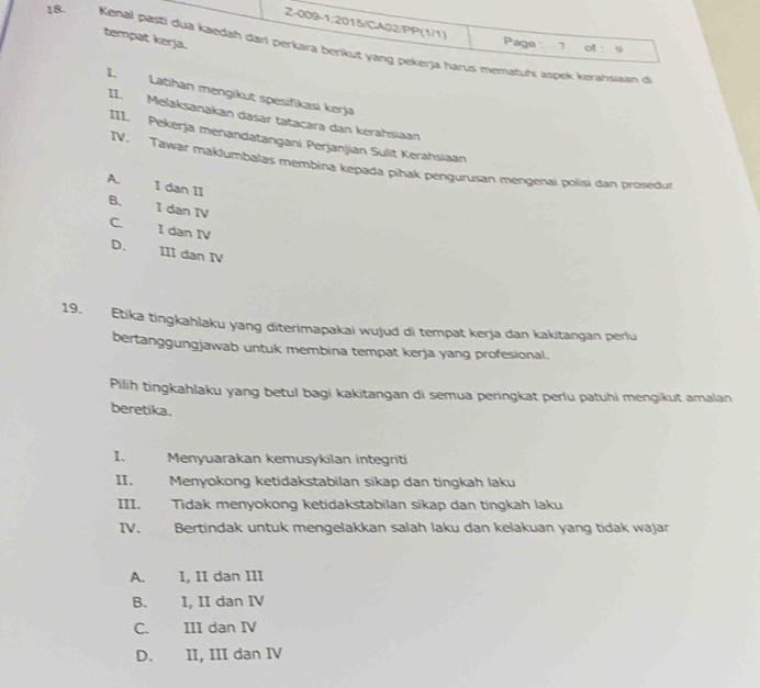 tempat kerja.
Page : 7 of : 9
18. Kenal pasti dua kaedah dari perkara berikut yang pekerja harus mematuhi aspek kerahsaan di
I. Latihan mengikut spesifikasi kerja
II. Melaksanakan dasar tatacara dan kerahsiaan
III. Pekerja menandatangani Perjanjian Sulit Kerahsiaan
IV. Tawár maklumbalas membina kepada pihak pengurusan méngenai polisi dan prosedur
A. I dan II
B. I dan IV
C I dən IV
D. III dan IV
19. Etika tingkahlaku yang diterimapakai wujud di tempat kerja dan kakitangan perlu
bertanggungjawab untuk membina tempat kerja yang profesional.
Pilih tingkahlaku yang betul bagi kakitangan di semua peringkat perlu patuhi mengikut amalan
beretika.
I. Menyuarakan kemusykilan integriti
II. Menyokong ketidakstabilan sikap dan tingkah laku
III. Tidak menyokong ketidakstabilan sikap dan tingkah laku
IV. Bertindak untuk mengelakkan salah laku dan kelakuan yang tidak wajar
A. I, II dan III
B. I, II dan IV
C. III dan IV
D. II, III dan IV