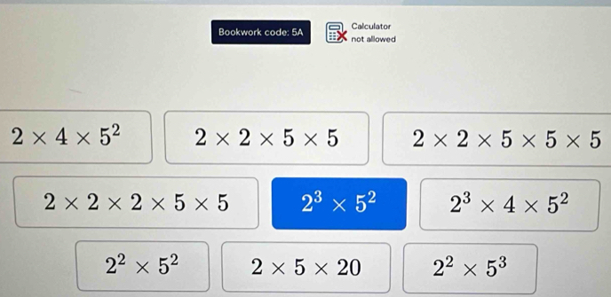 Bookwork code: 5A Calculator
not allowed
2* 4* 5^2 2* 2* 5* 5 2* 2* 5* 5* 5
2* 2* 2* 5* 5 2^3* 5^2 2^3* 4* 5^2
2^2* 5^2 2* 5* 20 2^2* 5^3