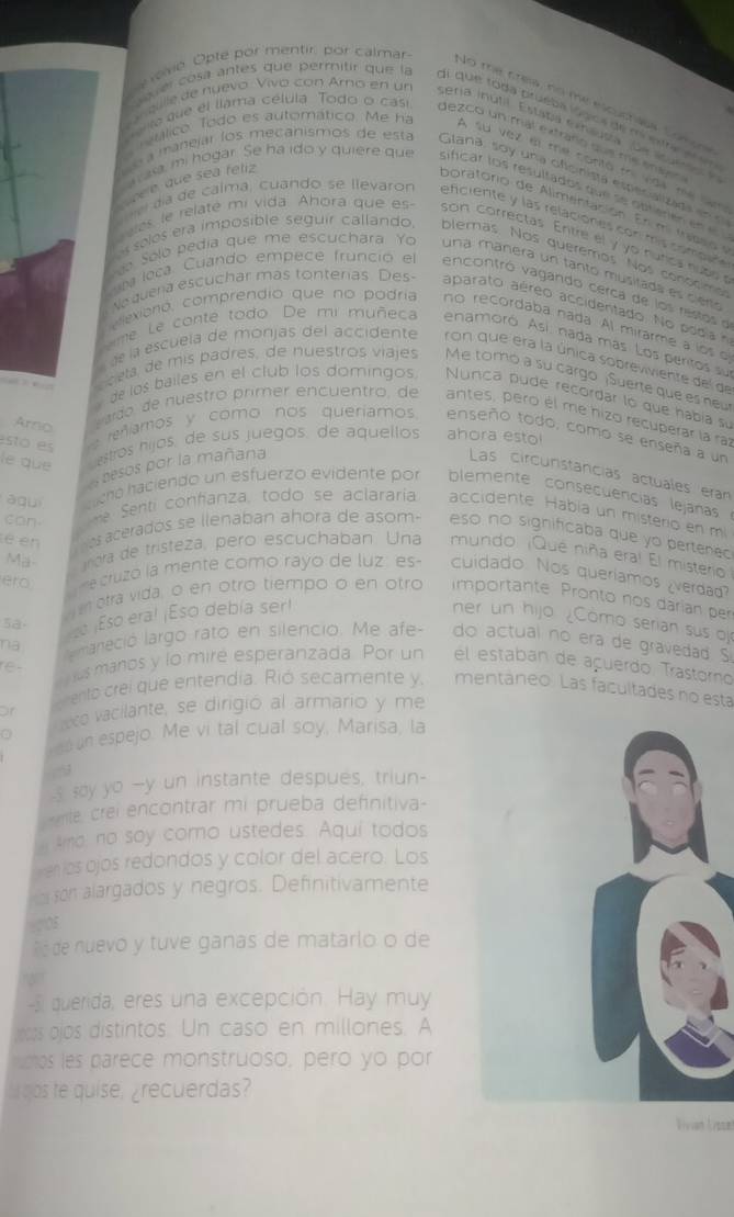 é Opte por mentir, por calmar
No me crew, no me elcuchess Sonup
aver cosa antes que permitir que la di que toda prueba lógica de mintre ==
gille de nuevo Vivo con Amo en un eria inutil. Estata niniutía fue i   
era que el llama célula Todo o casi dezco un mal extraño que me enan
réúlico. Todo es automático. Me ha A su vez el me contó tri vida me nam
é a manejar los mecanismos de esta Glana, soy una oficinista especalizada ene
éé é que sea fetiz
a rasa, mi hogar. Se ha ido y quiere que sificar los resultados que se obitierien en e
boratorio de Alimentación. En mitrabso  e
me da de calma, cuando se llevaron eficiente y las relaciones con mis combd  
eees, le relaté mi vida. Ahora que es son correctas. Entre el y yo núrica nuso s
Les solés era imposible seguír callando, blemás. Nos querêmos. Nos cononima
No Solo pedía que me escuchara Yo una manera un tanto musitada es cieno
uta loca. Cuando, empece fruncio el   encontró vagando cerca de los restos d
Ne quena escuchar mas tonteras Des- aparato aéreo accidentado. No podia n
cexiorió, comprendio que no podría no recordaba nada. Al mirarme a los o
ime Le conte todo. De mi muñeca enamoró. Así nada más. Los peritos su
d la escuela de monjas del accidente ron que era la única sobreviviente del de
     
cela, de mis padres, de nuestros viajes Me tomó a su cargo ¡Suerte que es neu
de los bailes en el club los domingos Nunca pude recordar ló que habia sự
Arno  etido de nuestro primer encuentro, de antes, pero él me hizo recuperar la raz
esto es   reñíamos y como nos queríamos enseño todo, como se enseña a un
le que
estros hijos, de sus juegos. de aquellos ahora estol
es sesos por la mañana
Las circunstancias actuales eran
a gui achó haciendo un esfuerzo evidente por blemente consecuencias lejanas
can-   me Senti confanza, todo se aclararía accidente. Habia un misterio en mi
é en  osaceradós se llenaban ahora de asom- eso no significaba que yo pertene 
Ma-  nora de tristeza, pero escuchaban Una mundo. ¡Qué niña era! El misterio
ero
m e cruzó la mente como rayo de luz: es- cuidado. Nos queriamos ¿verdag?
etra vida, o en otro tiempo o en otro importante Pronto nos darían per
sa.
na  so ¡Eso eral ¡Eso debía serl ner un hijo ¿Cómo serian sus oj
lmaneció largo rato en silencio. Me afe- do actual no era de gravedad S
re -
us manos y lo miré esperanzada. Por un él estaban de açuerdo, Trastorno
of  rento crei que entendía. Rió secamente y, mentáneo. Las facultades no esta
co vacilante, se dirigió al armario y me
a
n espejo. Me vi tal cual soy, Marisa, la
s say yo --y un instante despues, triun-
-mle crei encontrar mi prueba definitiva-
Amo, no say como ustedes. Aquí todos
ven íos ojos redondos y color del acero. Los
son alargados y negros. Definitivamente
epos
Ré de nuevo y tuve ganas de matarlo o de
-3 querida, eres una excepción. Hay muy
as ojos distintos. Un caso en millones. A
mos les parece monstruoso, peró yo por
ht qos te quise, ¿recuerdas?
Vivian Eissel