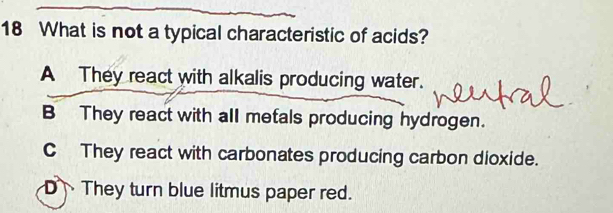 What is not a typical characteristic of acids?
A They react with alkalis producing water.
B They react with all metals producing hydrogen.
C They react with carbonates producing carbon dioxide.
DThey turn blue litmus paper red.