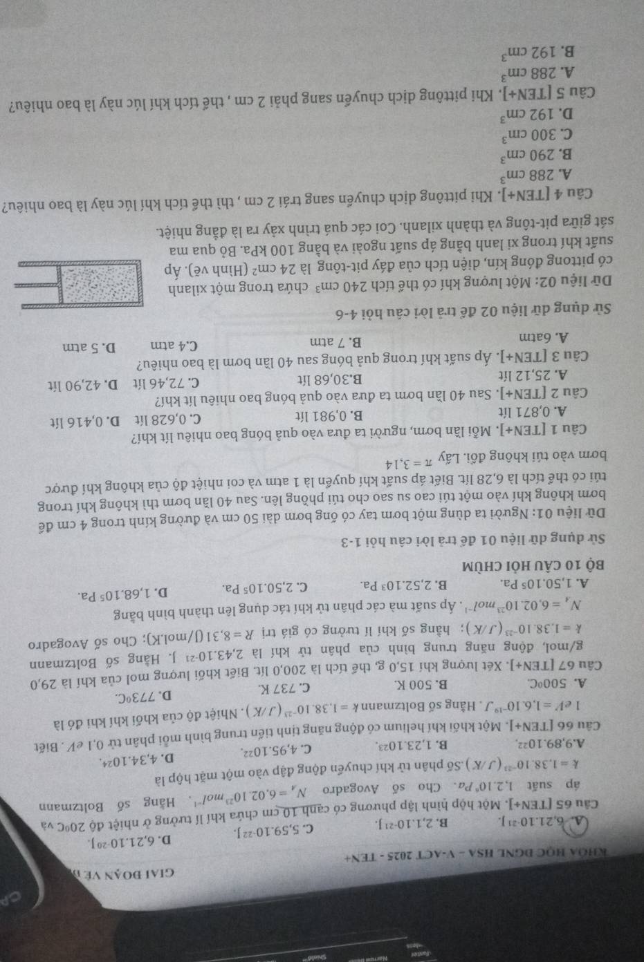 iai đoạn Về đ
KHÔA HỌC ĐGNL HSA - V-ACT 2025 - TEN+
A. 6,21.10^(-21)J. B. 2,1.10^(-21) C. 5,59.10^(-22)J. D. 6,21.10^(-20)J.
Câu 65[TEN+] l. Một hộp hình lập phương có cạnh 10 cm chứa khí lí tưởng ở nhiệt độ 20°C và
áp suất 1,2.10^6Pa. Cho số Avogadro N_A=6,02.10^(23)mol^(-1). Hằng số Boltzmann
k=1,38.10^(-23)(J/K) Số phân tử khí chuyển động đập vào một mặt hộp là
A. 9,89.10^(22). B. 1,23.10^(23). C. 4,95.10^(22). D. 4,34.10^2
Câu 66 [TEN+]. Một khối khí helium có động năng tinh tiến trung bình mỗi phân tử 0,1 eV . Biết
1 e V=1,6.10^(-19)J T Hằng số Boltzmann k=1,38.10^(-23)(J/K). Nhiệt độ của khối khí khi đó là
A. 500°C. B. 500 K. C. 737 K.
D. 773°C.
Câu 67 [TEN+] |. Xét lượng khí 15,0 g, thể tích là 200,0 lít. Biết khối lượng mol của khí là 29,0
g/mol, động năng trung bình của phân tử khí là 2,43.10^(-21) J. Hằng số Boltzmann
k=1,38.10^(-23)(J/K); hằng số khí lí tưởng có giá trị R=8,31(J/mol.K); Cho số Avogadro
N_4=6,02.10^(23)mol^(-1). Áp suất mà các phân tử khí tác dụng lên thành bình bằng
A. 1,50.10^5Pa. B. 2,52.10^3Pa. C. 2,50.10^5Pa. D. 1,68.10^5Pa.
Bộ 10 cÂu hỏi chùm
Sử dụng dữ liệu 01 để trả lời câu hỏi 1-3
Dữ liệu 01: Người ta dùng một bơm tay có ống bơm dài 50 cm và đường kính trong 4 cm để
bơm không khí vào một túi cao su sao cho túi phồng lên. Sau 40 lần bơm thì không khí trong
túi có thể tích là 6,28 lít. Biết áp suất khí quyển là 1 atm và coi nhiệt độ của không khí được
bơm vào túi không đổi. Lấy π =3,14
Câu 1[TEN+]. Mỗi lần bơm, người ta đưa vào quả bóng bao nhiêu lít khí?
A. 0,871lit B. 0,981 lít C. 0,628 lít D. 0,416 lít
Câu 2[TEN+] J. Sau 40 lần bơm ta đưa vào quả bóng bao nhiêu lít khí?
A. 25,12 lít B.30,68 lít C. 72,46 lít D. 42,90 lít
Câu 3[TEN+] |. Áp suất khí trong quả bóng sau 40 lần bơm là bao nhiêu?
A. 6atm B. 7 atm C.4 atm D. 5 atm
Sử dụng dữ liệu 02 để trả lời câu hỏi 4-6
Dữ liệu 02: Một lượng khí có thể tích 240cm^3 chứa trong một xilanh
có pittong đóng kín, diện tích của đáy pit-tông là 24cm^2 (Hình vẽ). Áp
suất khí trong xi lanh bằng áp suất ngoài và bằng 100 kPa. Bỏ qua ma
sát giữa pit-tông và thành xilanh. Coi các quá trình xảy ra là đẳng nhiệt.
Câu 4 [TEN+]. Khi pittông dịch chuyển sang trái 2 cm , thì thể tích khí lúc này là bao nhiêu?
A. 288cm^3
B. 290cm^3
C. 300cm^3
D. 192cm^3
Câu 5 [EN+] J. Khi pittông dịch chuyển sang phải 2 cm , thể tích khí lúc này là bao nhiêu?
A. 288cm^3
B. 192cm^3