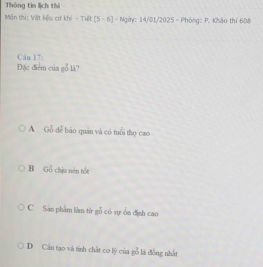 Thông tin lịch thi
Môn thi: Vật liệu cơ khí - Tiết [5 - 6] - Ngày: 14/01/2025 - Phòng: P. Kháo thí 608
Câu 17:
Đặc điểm của gỗ là?
A Gỗ dễ bảo quản và có tuổi thọ cao
B Gỗ chịu nén tốt
CSản phẩm làm từ gỗ có sự ổn định cao
D Cầu tạo và tinh chất cơ lý của gỗ là đồng nhất