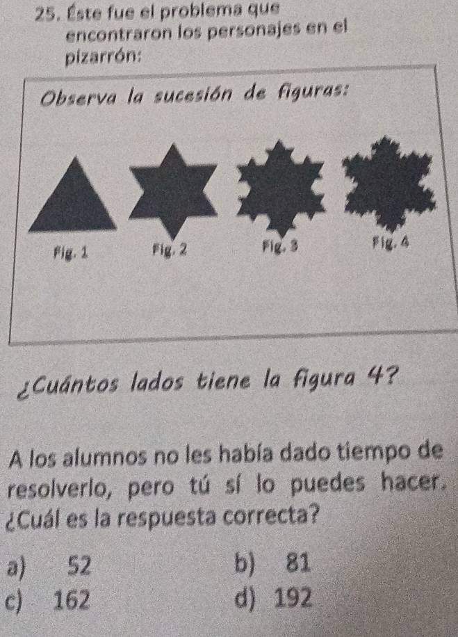 Éste fue el problema que
encontraron los personajes en el
pizarrón:
¿Cuántos lados tiene la figura 4?
A los alumnos no les había dado tiempo de
resolverlo, pero tú sí lo puedes hacer.
¿Cuál es la respuesta correcta?
a) 52 b) 81
c) 162 d) 192