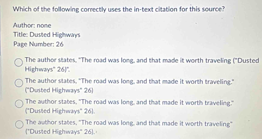 Which of the following correctly uses the in-text citation for this source?
Author: none
Title: Dusted Highways
Page Number: 26
The author states, "The road was long, and that made it worth traveling ("Dusted
Highways'' 26)''.
The author states, "The road was long, and that made it worth traveling."
("Dusted Highways' 26)
The author states, "The road was long, and that made it worth traveling."
("Dusted Highways" 26).
The author states, "The road was long, and that made it worth traveling"
(''Dusted Highways'' 26).