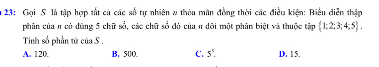 23: Gọi S là tập hợp tắt cả các số tự nhiên n thỏa mãn đồng thời các điều kiện: Biểu diễn thập
phân của n có đúng 5 chữ số, các chữ số đó của n đôi một phân biệt và thuộc tập  1;2;3;4;5. 
Tính số phần tử của S .
A. 120. B. 500. C. 5^5. D. 15.