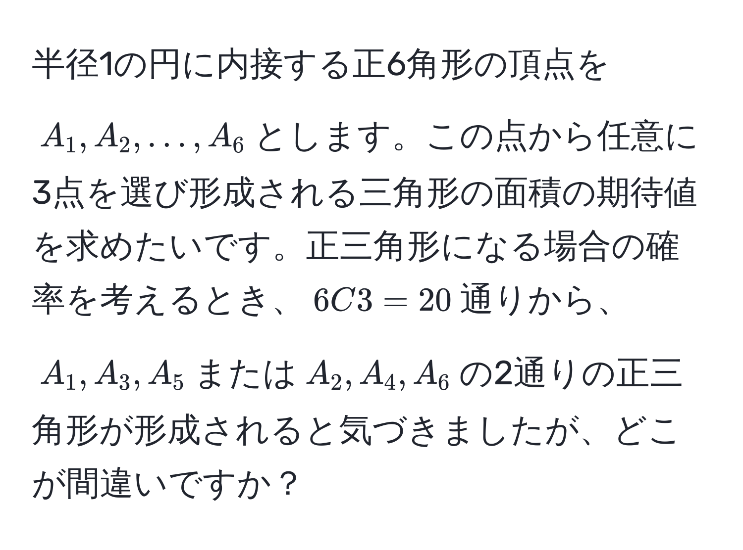 半径1の円に内接する正6角形の頂点を$A_1,A_2,…,A_6$とします。この点から任意に3点を選び形成される三角形の面積の期待値を求めたいです。正三角形になる場合の確率を考えるとき、$6C3=20$通りから、$A_1,A_3,A_5$または$A_2,A_4,A_6$の2通りの正三角形が形成されると気づきましたが、どこが間違いですか？