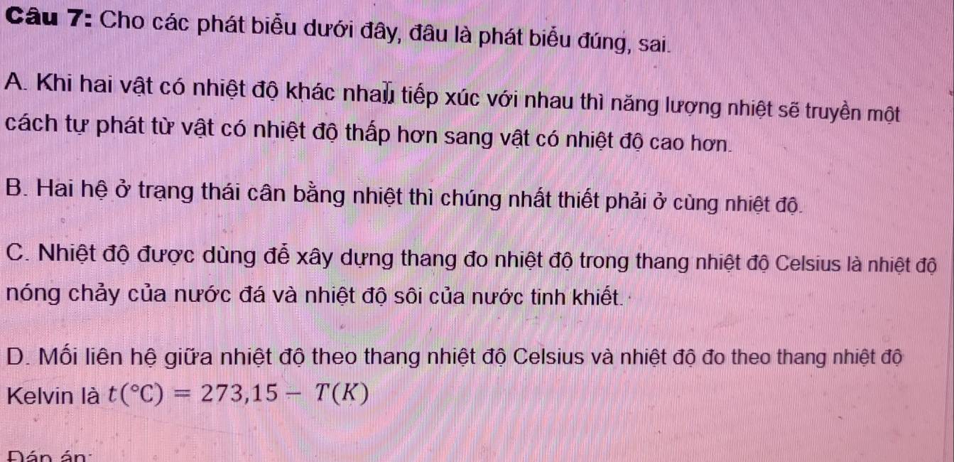 Cho các phát biểu dưới đây, đâu là phát biểu đúng, sai.
A. Khi hai vật có nhiệt độ khác nhau tiếp xúc với nhau thì năng lượng nhiệt sẽ truyền một
cách tự phát từ vật có nhiệt độ thấp hơn sang vật có nhiệt độ cao hơn.
B. Hai hệ ở trạng thái cân bằng nhiệt thì chúng nhất thiết phải ở cùng nhiệt độ.
C. Nhiệt độ được dùng để xây dựng thang đo nhiệt độ trong thang nhiệt độ Celsius là nhiệt độ
nóng chảy của nước đá và nhiệt độ sôi của nước tinh khiết.
D. Mối liện hệ giữa nhiệt độ theo thang nhiệt độ Celsius và nhiệt độ đo theo thang nhiệt độ
Kelvin là t(^circ C)=273,15-T(K)
Dán án: