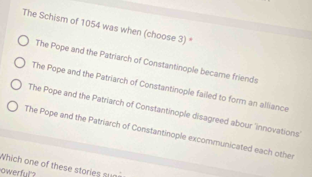 The Schism of 1054 was when (choose 3) *
The Pope and the Patriarch of Constantinople became friends
The Pope and the Patriarch of Constantinople failed to form an alliance
The Pope and the Patriarch of Constantinople disagreed abour 'innovations'
The Pope and the Patriarch of Constantinople excommunicated each other
Which one of th ese stories u a 
owerful'