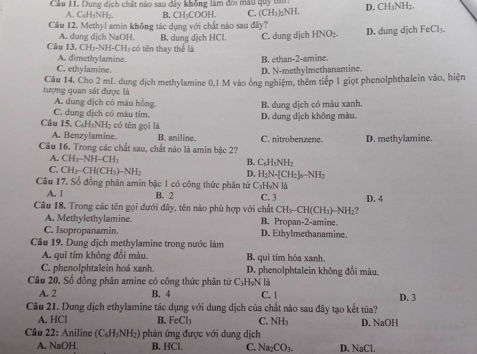 Cầu 11. Dung dịch chất nào sau đây không làm đôi mau quy tìm:
D. CH_3NH_2.
A. C_6H_5NH_2. B. CH_3COOH. C. (( H_3 )₂NH.
Câu 12. Methyl amin không tác dụng với chất nào sau đây?
A. dung dịch NaOH. B. dung dịch HCl. C. dung dịch HNO_2. D. dung dịch FeCl_3.
Câu 13. CH_3 -NH -CH_3 có tên thay thế là
A. dimethylamine. B. ethan-2-amine.
C. ethylamine. D. N-methylmethanamine.
Câu 14. Cho 2 mL dung dịch methylamine 0,1 M vào ổng nghiệm, thêm tiếp 1 giọt phenolphthalein vào, hiện
tượng quan sát được là
A. dung dịch có màu hồng. B. dung dịch có màu xanh.
C. dung dịch có màu tím.
D. dung dịch không màu.
Câu 115.C_6H_5NH_2 có tên gọi là
A. Benzylamine. B. aniline. C. nitrobenzene. D. methylamine.
Câu 16. Trong các chất sau, chất nào là amin bậc 2?
A. CH_3-NH-CH_3
B. C_6H_5NH_2
C. CH_3-CH(CH_3)-NH_2
D. H_2N-[CH_2]_6-NH_2
Câu 17. Số đồng phân amin bậc 1 có công thức phân tử C_3H_9Nl_a^((wedge)
A. 1 B. 2
C. 3 D. 4
Câu 18. Trong các tên gọi dưới đây, tên nào phù hợp với chất CH_3)-CH(CH_3)-NH_2 I
A. Methylethylamine. B. Propan-2-amine.
C. Isopropanamin. D. Ethylmethanamine.
Câu 19. Dung dịch methylamine trong nước làm
A. quì tím không đổi màu. B. quì tím hóa xanh.
C. phenolphtalein hoá xanh. D. phenolphtalein không đổi màu.
Câu 20. Số đồng phân amine có công thức phân tử C_3H N là
A. 2 B. 4 C. 1
D. 3
Câu 21. Dung dịch ethylamine tác dụng với dung dịch của chất nào sau đây tạo kết tủa?
A. HCl B. FeCl_3 C. NH_3 D. NaOH
Câu 22: Aniline (C_6H_5NH_2) phản ứng được với dung dịch
A. NaOH. B. HCl. C. Na_2CO_3. D. NaCl.