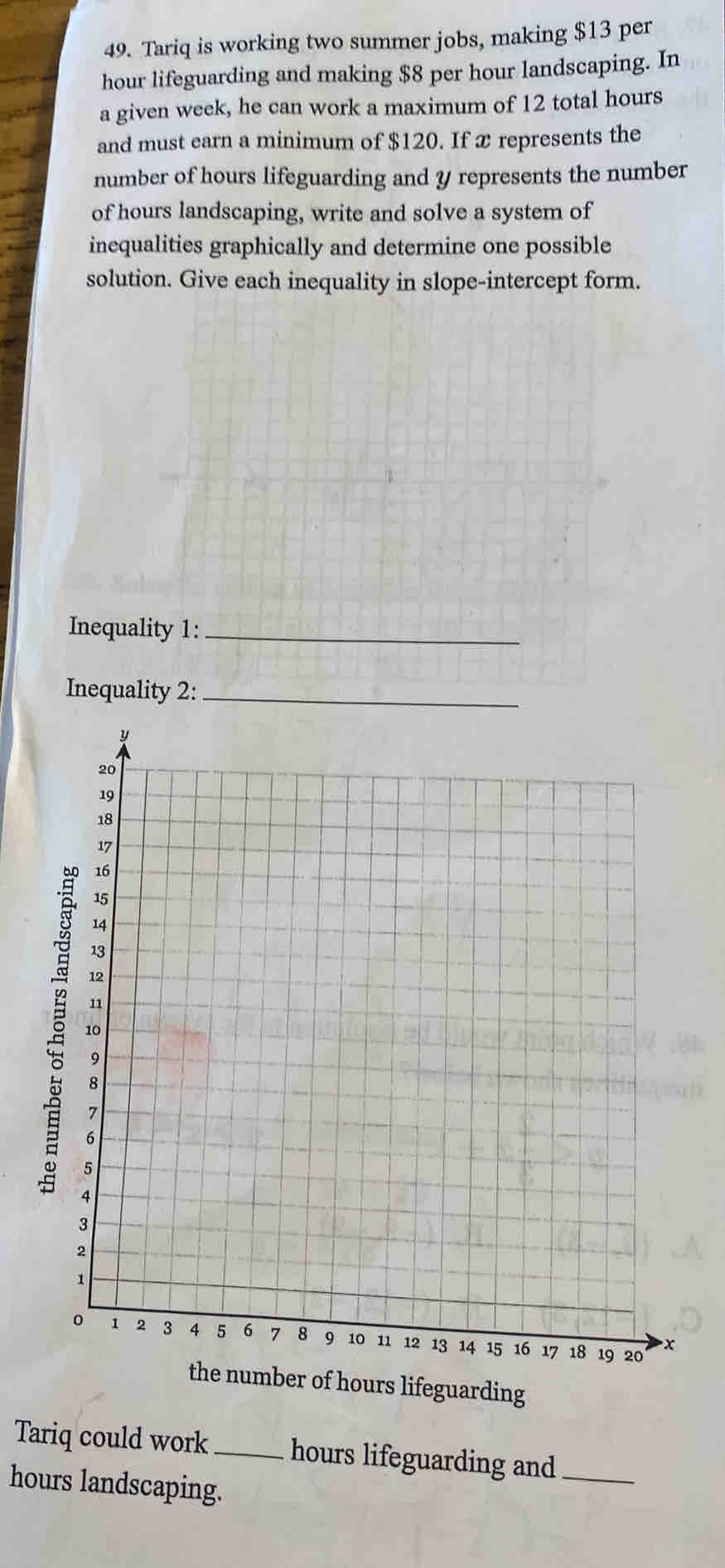 Tariq is working two summer jobs, making $13 per
hour lifeguarding and making $8 per hour landscaping. In 
a given week, he can work a maximum of 12 total hours
and must earn a minimum of $120. If x represents the 
number of hours lifeguarding and y represents the number 
of hours landscaping, write and solve a system of 
inequalities graphically and determine one possible 
solution. Give each inequality in slope-intercept form. 
Inequality 1:_ 
Inequality 2:_ 
the number of hours lifeguarding 
Tariq could work_ hours lifeguarding and_
hours landscaping.