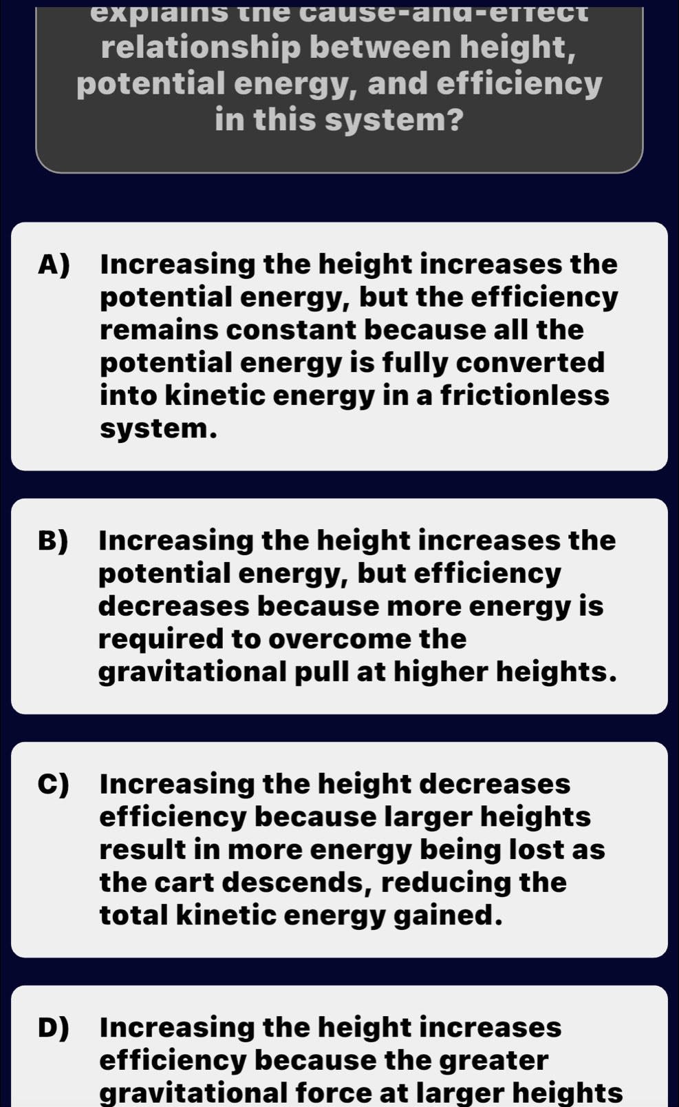 explains the cause-and-effect
relationship between height,
potential energy, and efficiency
in this system?
A) Increasing the height increases the
potential energy, but the efficiency
remains constant because all the
potential energy is fully converted
into kinetic energy in a frictionless
system.
B) Increasing the height increases the
potential energy, but efficiency
decreases because more energy is
required to overcome the
gravitational pull at higher heights.
C) Increasing the height decreases
efficiency because larger heights
result in more energy being lost as
the cart descends, reducing the
total kinetic energy gained.
D) Increasing the height increases
efficiency because the greater
gravitational force at larger heights