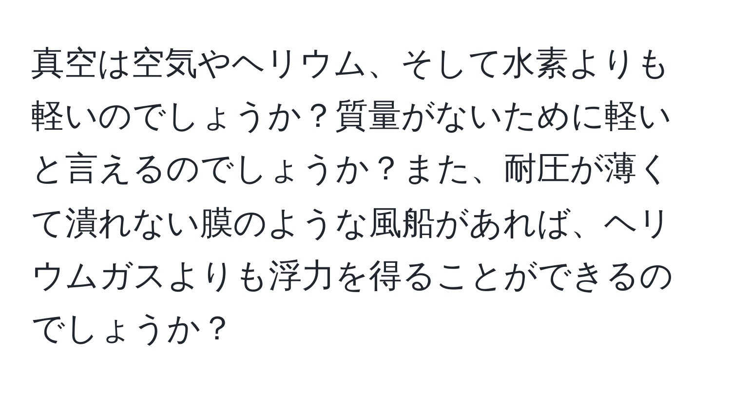 真空は空気やヘリウム、そして水素よりも軽いのでしょうか？質量がないために軽いと言えるのでしょうか？また、耐圧が薄くて潰れない膜のような風船があれば、ヘリウムガスよりも浮力を得ることができるのでしょうか？