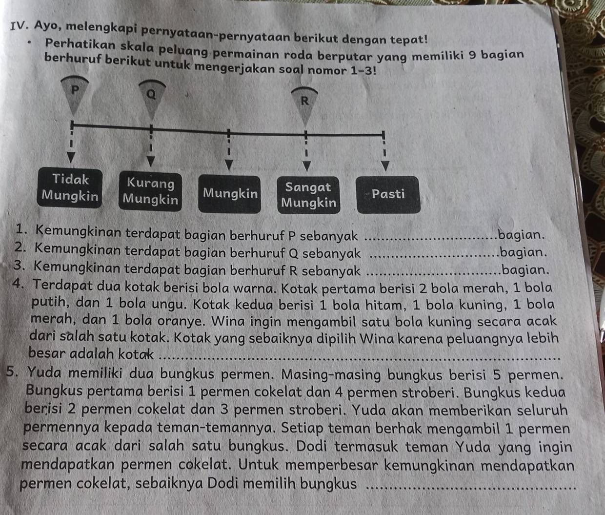 Ayo, melengkapi pernyataan-pernyataan berikut dengan tepat!
Perhatikan skala peluang permainan roda berputar yang memiliki 9 bagian
berhuruf berikut untuk mengerja
Tidak Kurang
Sangat
Mungkin Mungkin Mungkin Mungkin Pasti
1. Kemungkinan terdapat bagian berhuruf P sebanyak _bagian.
2. Kemungkinan terdapat bagian berhuruf Q sebanyak _bagian.
3. Kemungkinan terdapat bagian berhuruf R sebanyak _bagian.
4. Terdapat dua kotak berisi bola warna. Kotak pertama berisi 2 bola merah, 1 bola
putih, dan 1 bola ungu. Kotak kedua berisi 1 bola hitam, 1 bola kuning, 1 bola
merah, dan 1 bola oranye. Wina ingin mengambil satu bola kuning secara acak
dari salah satu kotak. Kotak yang sebaiknya dipilih Wina karena peluangnya lebih
besar adalah kotak_
5. Yuda memiliki dua bungkus permen. Masing-masing bungkus berisi 5 permen.
Bungkus pertama berisi 1 permen cokelat dan 4 permen stroberi. Bungkus kedua
beņisi 2 permen cokelat dan 3 permen stroberi. Yuda akan memberikan seluruh
permennya kepada teman-temannya. Setiap teman berhak mengambil 1 permen
secara acak dari salah satu bungkus. Dodi termasuk teman Yuda yang ingin
mendapatkan permen cokelat. Untuk memperbesar kemungkinan mendapatkan
permen cokelat, sebaiknya Dodi memilih bungkus_