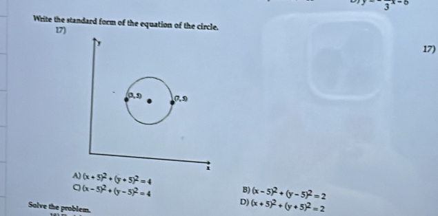 frac 3x-8
Write the standard form of the equation of the circle.
17)
17)
A) (x+5)^2+(y+5)^2=4 B) (x-5)^2+(y-5)^2=2
(x-5)^2+(y-5)^2=4
D) (x+5)^2+(y+5)^2=2
Solve the problem.