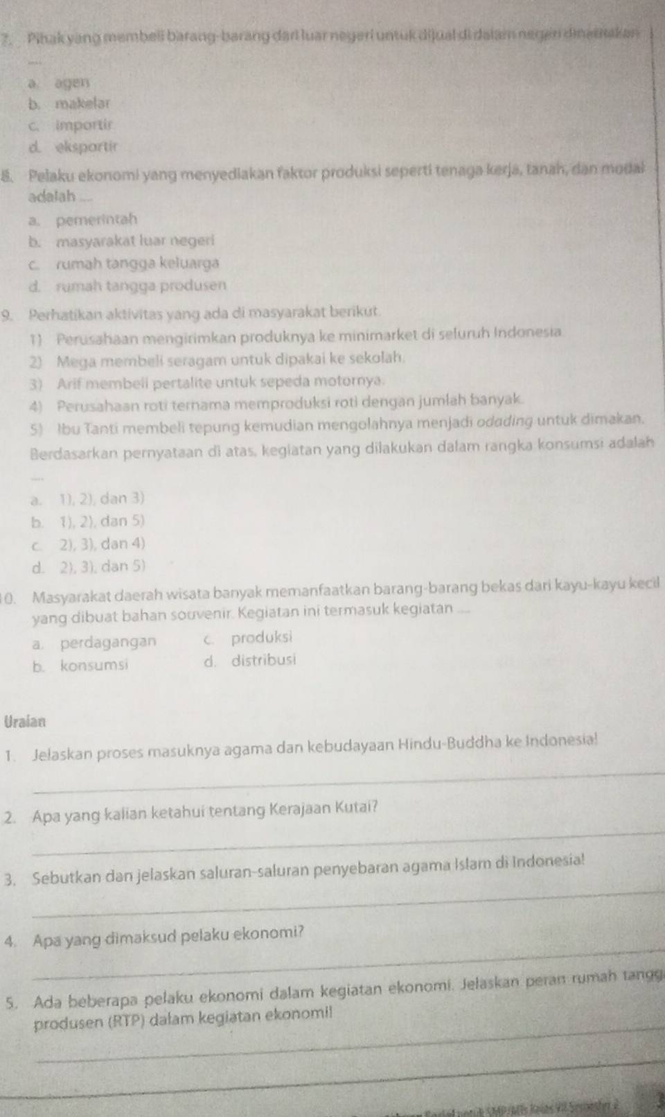 Pihak yang membeli barang-barang dari luar negeri untuk dijual di dalam negen dinarnakan
a agen
b. makelar
c. importir
d. ekspartir
8. Pelaku ekonomi yang menyediakan faktor produksi seperti tenaga kerja, tanah, dan modak
adalah
a. pemerintah
b. masyarakat luar negeri
c. rumah tangga keluarga
d. rumah tangga produsen
9. Perhatikan aktivitas yang ada di masyarakat berikut.
1) Perusahaan mengirimkan produknya ke minimarket di sefuruh Indonesia
2) Mega membeli seragam untuk dipakai ke sekolah.
3) Arif membeli pertalite untuk sepeda motornya.
4) Perusahaan roti ternama memproduksi roti dengan jumlah banyak.
5) Ibu Tanti membeli tepung kemudian mengolahnya menjadi odading untuk dimakan.
Berdasarkan pernyataan di atas, kegiatan yang dilakukan dalam rangka konsumsi adalah
a. 1), 2), dan 3)
b. 1), 2), dan 5)
c. 2), 3), dan 4)
d. 2), 3), dan 5)
0. Masyarakat daerah wisata banyak memanfaatkan barang-barang bekas dari kayu-kayu kecil
yang dibuat bahan souvenir. Kegiatan ini termasuk kegiatan ....
a perdagangan c. produksi
b. konsumsi d. distribusi
Uraian
_
1. Jelaskan proses masuknya agama dan kebudayaan Hindu-Buddha ke Indonesia!
_
2. Apa yang kalian ketahui tentang Kerajaan Kutai?
_
3. Sebutkan dan jelaskan saluran-saluran penyebaran agama Islam di Indonesia!
_
4. Apa yang dimaksud pelaku ekonomi?
5. Ada beberapa pelaku ekonomi dalam kegiatan ekonomi. Jelaskan peran rumah tangg
_
produsen (RTP) dalam kegiatan ekonomil
_
A noria (noiatís Jnías VI Seroester