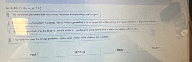 Avallable Options ( 4 of 4 )
The Pardoner proclaims that his scheme has made him a hundred marks a year.
Ar explains how he brings "relics" with supposed miraculous properties to his sermons and how people offer to pay him for ther sw
Th er admits that he does not care at all about punishing his congregants' sins or about the salvation of their souls
The Pardoner says he always preaches on the same theme: Radix malorum est cupiditas.
FIRST SECOND THIRD Fourth