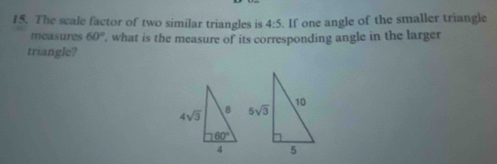 The scale factor of two similar triangles is 4:5. If one angle of the smaller triangle
measures 60° , what is the measure of its corresponding angle in the larger
triangle?