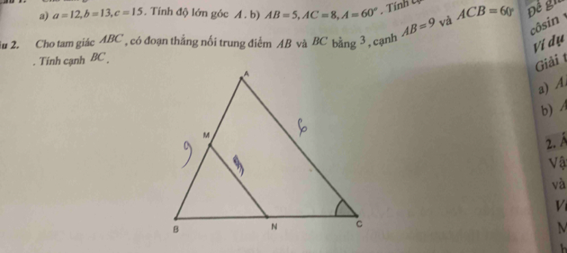 a=12, b=13, c=15. Tính độ lớn góc A. b) AB=5, AC=8, A=60^o. Tính U ACB=60° Đề gn 
Su 2. Cho tam giác ABC , có đoạn thẳng nối trung điểm AB và BC bằng 3, cạnh AB=9 và 
côsin 
Ví dụ 
. Tính cạnh BC. 
Giải t 
a) A
b) A
2. Á
Vậ 
và 
V 
M