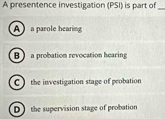 A presentence investigation (PSI) is part of_
A a parole hearing
B  a probation revocation hearing
C  the investigation stage of probation
D the supervision stage of probation