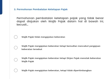 Permohonan Pembatalan Ketetapan Pajak
Permohonan pembatalan ketetapan pajak yang tidak benar
kecuali... dapat diajukan oleh Wajib Pajak dalam hal di bawah ini,
Wajib Pajak tidak mengajukan kberatan
Wajib Pajak mengajukan keberatan tetapi kemudian mencabut pengajuan
keberatan tersebut
Wajib Pajak mengajukan keberatan tetapi Dirjen Pajak menolak keberatan
Wajib Pajak
Wajib Pajak mengajukan keberatan, tetapi tidak dipertimbangkan