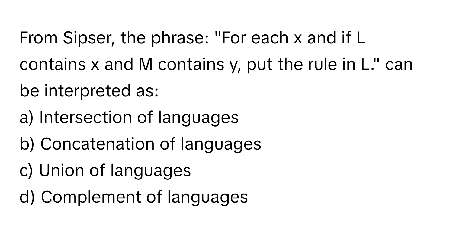 From Sipser, the phrase: "For each x and if L contains x and M contains y, put the rule in L." can be interpreted as:

a) Intersection of languages
b) Concatenation of languages
c) Union of languages
d) Complement of languages