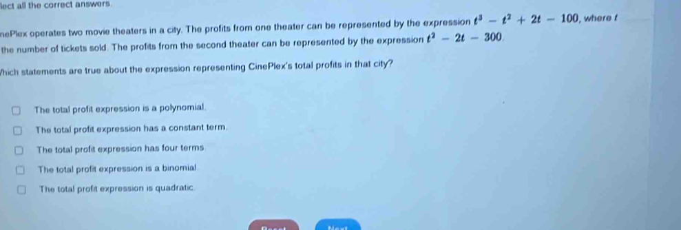 lect all the correct answers.
nePlex operates two movie theaters in a city. The profits from one theater can be represented by the expression t^3-t^2+2t-100 , where t
the number of tickets sold. The profits from the second theater can be represented by the expression t^2-2t-300
hich statements are true about the expression representing CinePlex's total profits in that city?
The total profit expression is a polynomial.
The total profit expression has a constant term.
The total profit expression has four terms
The total profit expression is a binomial
The total profit expression is quadratic.