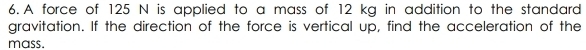 A force of 125 N is applied to a mass of 12 kg in addition to the standard 
gravitation. If the direction of the force is vertical up, find the acceleration of the 
mass.