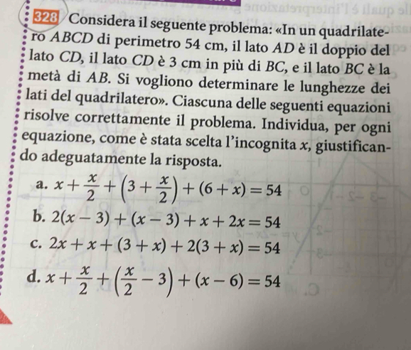 323 / Considera il seguente problema: «In un quadrilate-
ro ABCD di perimetro 54 cm, il lato AD è il doppio del
lato CD, il lato CD è 3 cm in più di BC, e il lato BC è la
metà di AB. Si vogliono determinare le lunghezze dei
lati del quadrilatero». Ciascuna delle seguenti equazioni
risolve correttamente il problema. Individua, per ogni
equazione, come è stata scelta l’incognita x, giustifican-
do adeguatamente la risposta.
a. x+ x/2 +(3+ x/2 )+(6+x)=54
b. 2(x-3)+(x-3)+x+2x=54
C. 2x+x+(3+x)+2(3+x)=54
d. x+ x/2 +( x/2 -3)+(x-6)=54