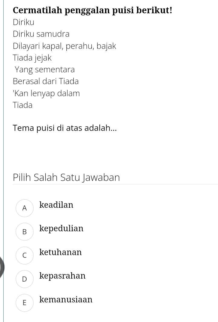 Cermatilah penggalan puisi berikut!
Diriku
Diriku samudra
Dilayari kapal, perahu, bajak
Tiada jejak
Yang sementara
Berasal dari Tiada
'Kan lenyap dalam
Tiada
Tema puisi di atas adalah...
Pilih Salah Satu Jawaban
A keadilan
B kepedulian
C ketuhanan
D kepasrahan
E kemanusiaan