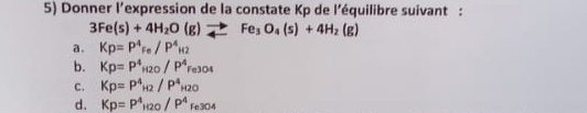 Donner l’expression de la constate Kp de l’équilibre suivant :
3Fe(s)+4H_2O(g)to Fe_3O_4(s)+4H_2(g)
a. Kp=P^4_Fe/P^4_H2
b. Kp=P^4_H2O/P^4_Fe3O4
c. Kp=P^4_H2/P^4_H2O
d. Kp=P^4_H2O/P^4Fe3O4