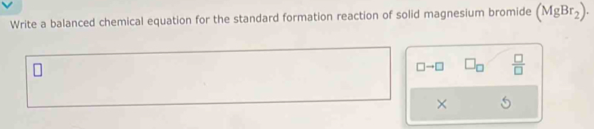 Write a balanced chemical equation for the standard formation reaction of solid magnesium bromide (MgBr_2).
□ to □  □ /□  
×