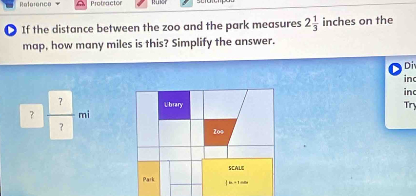 Reference Protractor Rulor 
D If the distance between the zoo and the park measures 2 1/3  inches on the 
map, how many miles is this? Simplify the answer. 
Di 
inc 
in
? ?/? mi
Try