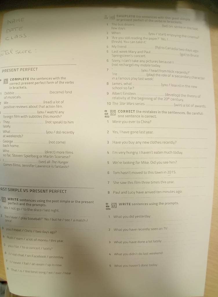 COSLPLETE the sentences with the past simple
NAHE or present perfect af the verbs in brackets.
t The bus drivers
(be) on strike in the last
ATE
few days
2 When _(you I start) enjoying the cinema?
CLASS
3 'Are you still reading the paper?' 'No, I
(finish). You can take it.'_
4 My friend _(ily) to Canada two days ago
5 Last week Mary and Paul_
Springsteen's concert
(go) to Boice
6 Sorry, I can't take any pictures because I
_(not recharge) my mobile today
_
PRESENT PERFECT 7_
(you / hear) from Nick recendy?
'He _(play) the role of a secondary character
COMPLETE the sentences with the in a famous play last week.'
correct present perfect form of the verbs 8 James, what_
(you / learn) in the new
in brackets. school so far?
1 Debbie _(become) fond 9 Albert Einstein _(develop) the theory of
of musicals. relativity at the beginning of the 20° century.
2 We _(read) a lot of 10 The Star Wars series _(win) a lot of awards.
positive reviews about that action film.
_(you / watch) any 16 cORRECT the mistakes in the sentences. Be careful:
6
foreign film with subtitles this month? one sentence is correct.
They _(not speak) to him 1 Were you ever to China?
lately.
_
What_ (you / do) recently 2 Yes, I have gone last year.
at weekends?
_
George _(not come) 3 Have you buy any new clothes recently?
_
back home.
Who _(direct) more films 4 I'm very hungry. I haven't eaten much today.
so far, Steven Spielberg or Martin Scorsese?_
| _(see) all The Hunger 5 We're looking for Mike. Oid you see him?
Gomes films. Jennifer Lawrence is fantastic!_
6 Tom hasn't moved to this town in 2015.
_
7 She saw this film three times this year.
_
_
_
PAST SIMPLE VS PRESENT PERFECT
_
8 Paul and Lucy have arrived ten minutes ago.
_
WRITE sentences using the past simple or the present WRITE sentences using the prompts.
perfect and the prompts.  
1 We / not go / to the disco / last night.
1 What you did yesterday
2 "he / ever / play baseball?' 'No / but he / see / a match /
once"
_
_
2 What you have recently seen on TV
3 you / meet / Chris / two days ago?
4 Ruth / earn / a lot of money / this year.
3 What you have done a lot lately:
_
5 you / be / to a concert / lately?
4 What you didn't do last weekend
§ 1 / not chat / on Facebook / yesterday
? / never / f ail / an exam / up to now
5 What you haven't done today
# That / is / the best song / we / ever / hear