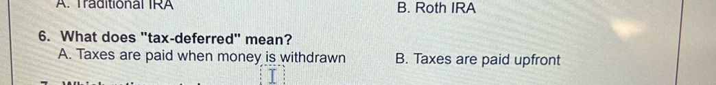 A. Traditional IRA B. Roth IRA
6. What does "tax-deferred" mean?
A. Taxes are paid when money is withdrawn B. Taxes are paid upfront