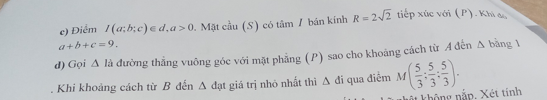 Điểm I(a;b;c)∈ d, a>0. Mặt cầu (S) có tâm I bán kính R=2sqrt(2) tiếp xúc với (P). Khi đó
a+b+c=9. 
d) Gọi △ là đường thẳng vuông góc với mặt phẳng (P) sao cho khoảng cách từ A đến Δ bằng 1 
Khi khoảng cách từ B đến Δ đạt giá trị nhỏ nhất thì △ di 1 qua điểm M( 5/3 ; 5/3 ; 5/3 ). 
ột không nắp. Xét tính