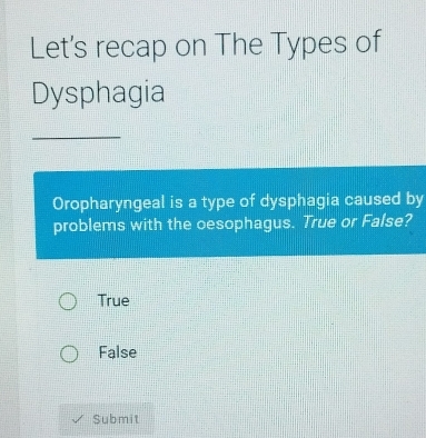 Let's recap on The Types of
Dysphagia
_
Oropharyngeal is a type of dysphagia caused by
problems with the oesophagus. True or False?
True
False
Submit