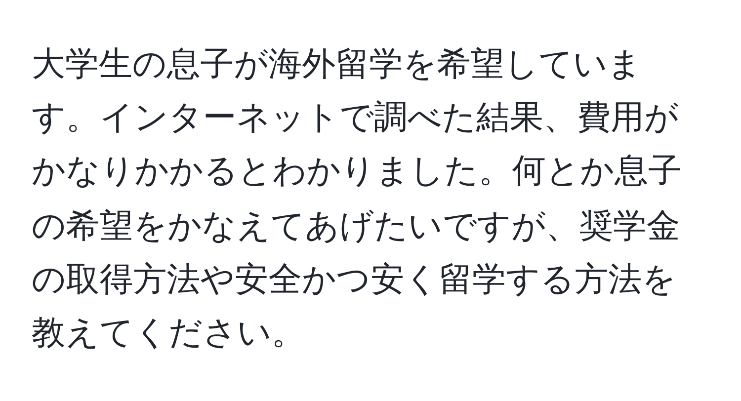 大学生の息子が海外留学を希望しています。インターネットで調べた結果、費用がかなりかかるとわかりました。何とか息子の希望をかなえてあげたいですが、奨学金の取得方法や安全かつ安く留学する方法を教えてください。