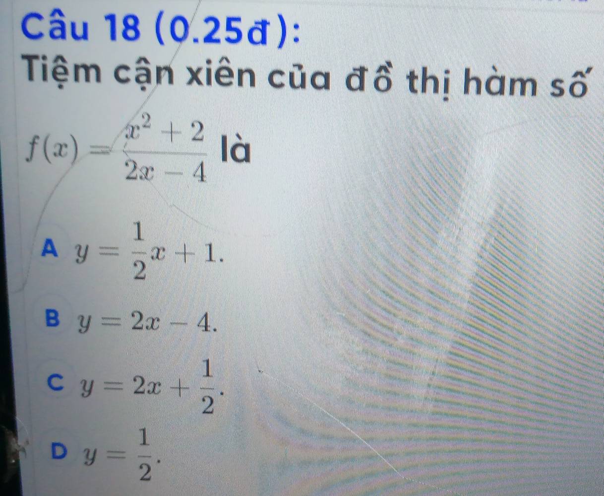 (0.25đ):
Tiệm cận xiên của đồ thị hàm số
f(x)= (x^2+2)/2x-4  là
A y= 1/2 x+1.
B y=2x-4.
C y=2x+ 1/2 .
D y= 1/2 .