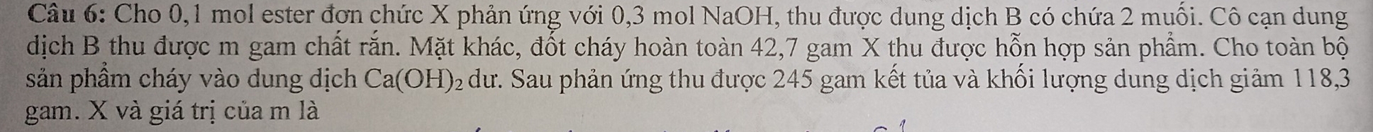 Cho 0, 1 mol ester đơn chức X phản ứng với 0, 3 mol NaOH, thu được dung dịch B có chứa 2 muối. Cô cạn dung 
dịch B thu được m gam chất rắn. Mặt khác, đốt cháy hoàn toàn 42, 7 gam X thu được hỗn hợp sản phẩm. Cho toàn bộ 
sản phầm cháy vào dung dịch Ca(OH) 92 dư. Sau phản ứng thu được 245 gam kết tủa và khối lượng dung dịch giảm 118, 3
gam. X và giá trị của m là