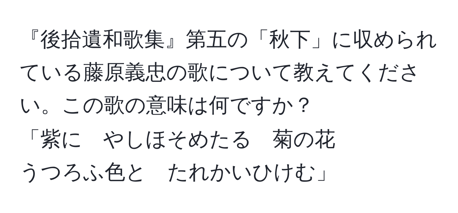 『後拾遺和歌集』第五の「秋下」に収められている藤原義忠の歌について教えてください。この歌の意味は何ですか？  
「紫に　やしほそめたる　菊の花  
うつろふ色と　たれかいひけむ」