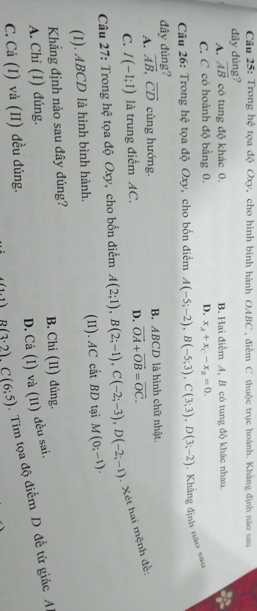 Trong hệ tọa độ Oxy, cho hình bình hành OABC , điểm C thuộc trục hoành. Khẳng định nào sau
đây đúng?
A. vector AB có tung độ khác 0. B. Hai điểm A, B có tung độ khác nhau.
C. C có hoành độ bằng 0. D. x_A+x_C-x_B=0. 
Câu 26: Trong hệ tọa độ Oxy, cho bốn điểm A(-5;-2), B(-5;3), C(3;3), D(3;-2). Khẳng định nào sau
đây đúng?
A. vector AB, vector CD cùng hướng. B. ABCD là hình chữ nhật.
D.
C. I(-1;1) là trung điểm AC. vector OA+vector OB=vector OC. 
Câu 27: Trong hệ tọa độ Oxy, cho bốn điểm A(2;1), B(2;-1), C(-2;-3), D(-2;-1).Xét hai mệnh đề:
(I). ABCD là hình bình hành. (II). AC cắt BD tại M(0;-1). 
Khẳng định nào sau đây đúng?
A. Chi (I) đúng. B. Chỉ (II) đúng.
D. Cả (I) và (II) đều sai.
4(1.1) B(3· 2), C(6;5). Tìm tọa độ điểm D đề tứ giác A
C. Cả (I) và (II) đều đúng.
