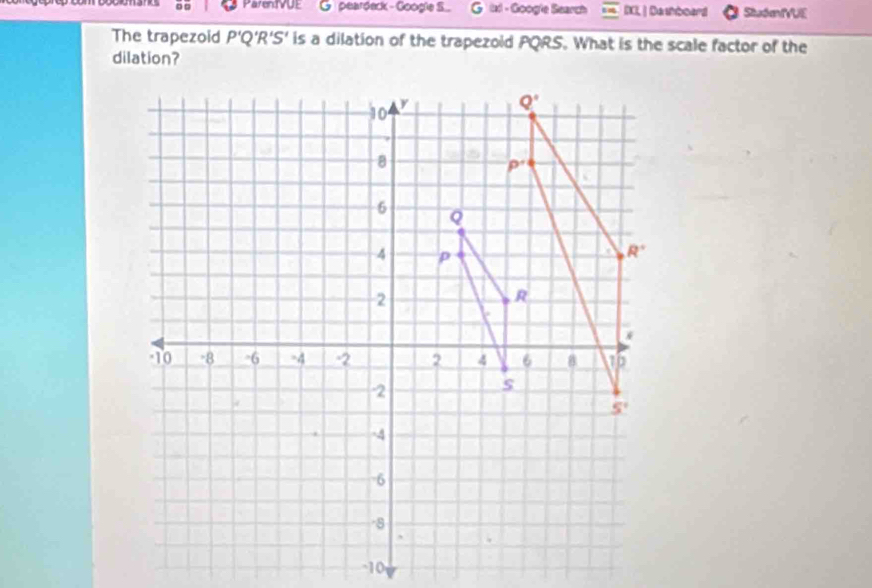 □ □ ParenVUE peardeck - Googie S..   ixl - Google Search IXI| Dashboard Stuómd VUE
The trapezoid P'Q'R'S' is a dilation of the trapezoid PQRS. What is the scale factor of the
dilation?