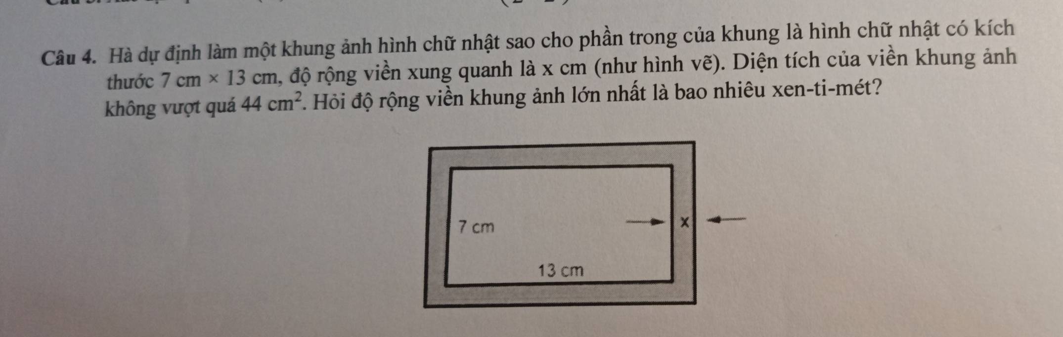 Hà dự định làm một khung ảnh hình chữ nhật sao cho phần trong của khung là hình chữ nhật có kích 
thước 7cm* 13cm â, độ rộng viền xung quanh là x cm (như hình vẽ). Diện tích của viền khung ảnh 
không vượt quá 44cm^2 Hỏi độ rộng viền khung ảnh lớn nhất là bao nhiêu xen-ti-mét?