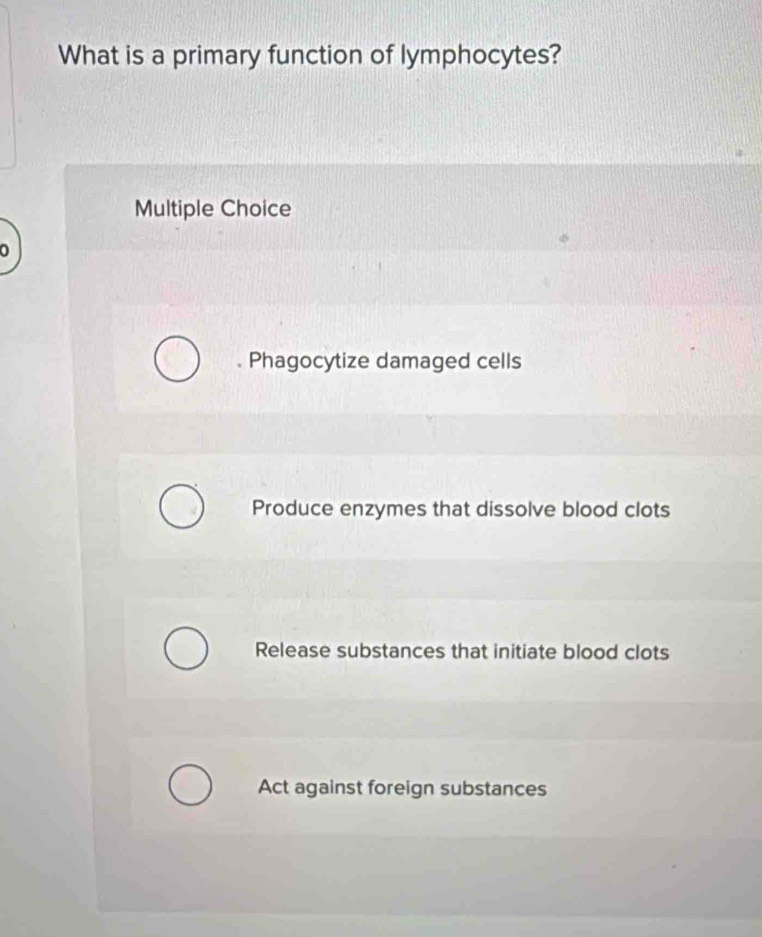 What is a primary function of lymphocytes?
Multiple Choice
。
. Phagocytize damaged cells
Produce enzymes that dissolve blood clots
Release substances that initiate blood clots
Act against foreign substances