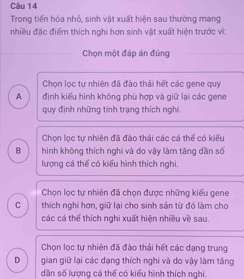 Trong tiến hóa nhỏ, sinh vật xuất hiện sau thường mang
nhiều đặc điểm thích nghi hơn sinh vật xuất hiện trước vì:
Chọn một đáp án đúng
Chọn lọc tự nhiên đã đào thải hết các gene quy
A định kiểu hình không phù hợp và giữ lại các gene
quy định những tính trạng thích nghi.
Chọn lọc tự nhiên đã đào thải các cá thể có kiểu
B hình không thích nghi và do vậy làm tăng dần số
lượng cá thể có kiểu hình thích nghi.
Chọn lọc tự nhiên đã chọn được những kiểu gene
c ) thích nghi hơn, giữ lại cho sinh sản từ đó làm cho
các cá thể thích nghi xuất hiện nhiều về sau.
Chọn lọc tự nhiên đã đào thải hết các dạng trung
D gian giữ lại các dạng thích nghi và do vậy làm tăng
dần số lượng cá thể có kiểu hình thích nghi.