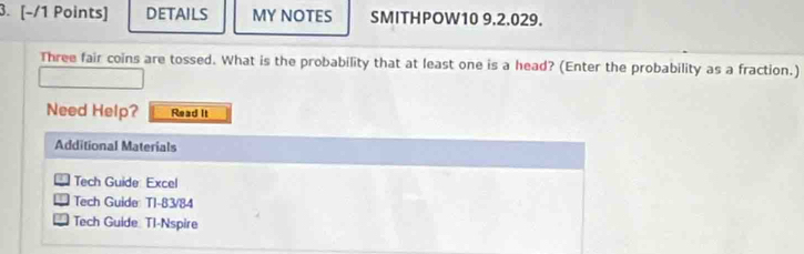 DETAILS MY NOTES SMITHPOW10 9.2.029. 
Three fair coins are tossed. What is the probability that at least one is a head? (Enter the probability as a fraction.) 
Need Help? Read It 
Additional Materials 
Tech Guide: Excel 
Tech Guide: T1-83/84 
Tech Guide. Tl-Nspire